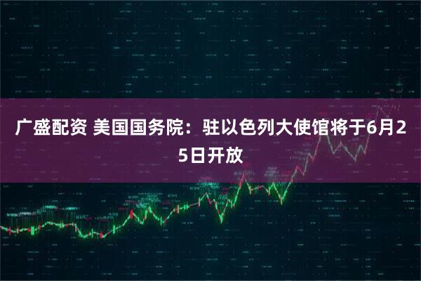 广盛配资 美国国务院：驻以色列大使馆将于6月25日开放