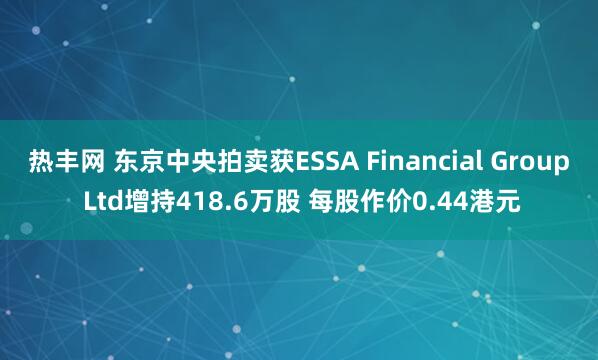 热丰网 东京中央拍卖获ESSA Financial Group Ltd增持418.6万股 每股作价0.44港元