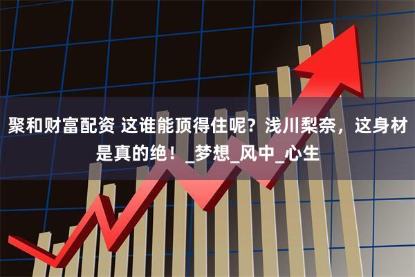 聚和财富配资 这谁能顶得住呢？浅川梨奈，这身材是真的绝！_梦想_风中_心生