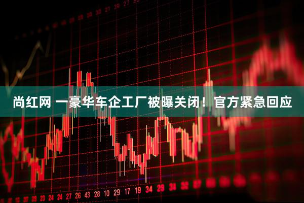 尚红网 一豪华车企工厂被曝关闭！官方紧急回应