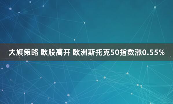大旗策略 欧股高开 欧洲斯托克50指数涨0.55%