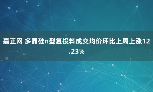 嘉正网 多晶硅n型复投料成交均价环比上周上涨12.23%