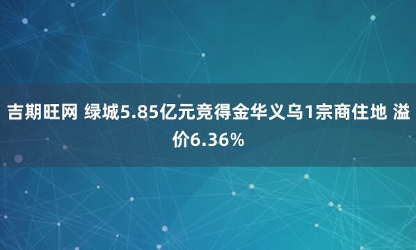 吉期旺网 绿城5.85亿元竞得金华义乌1宗商住地 溢价6.36%