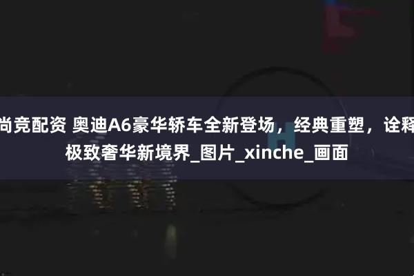 尚竞配资 奥迪A6豪华轿车全新登场，经典重塑，诠释极致奢华新境界_图片_xinche_画面