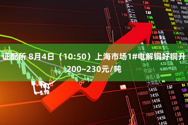 证配所 8月4日（10:50）上海市场1#电解铜好铜升200~230元/吨