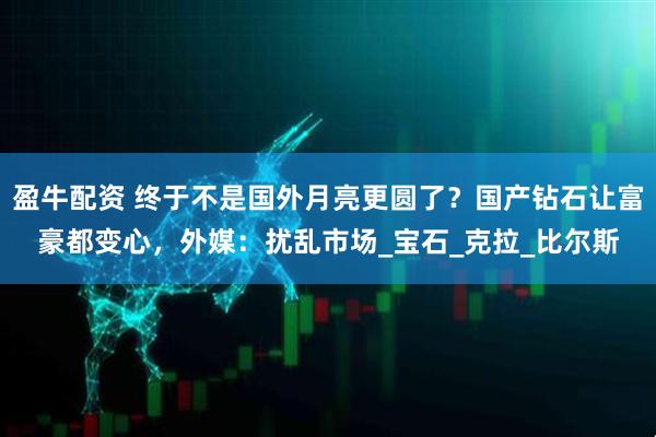 盈牛配资 终于不是国外月亮更圆了？国产钻石让富豪都变心，外媒：扰乱市场_宝石_克拉_比尔斯