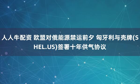 人人牛配资 欧盟对俄能源禁运前夕 匈牙利与壳牌(SHEL.US)签署十年供气协议