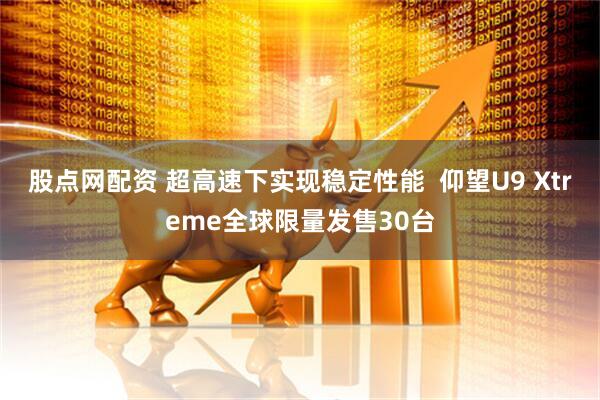股点网配资 超高速下实现稳定性能  仰望U9 Xtreme全球限量发售30台