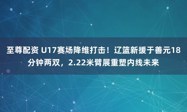 至尊配资 U17赛场降维打击！辽篮新援于善元18分钟两双，2.22米臂展重塑内线未来