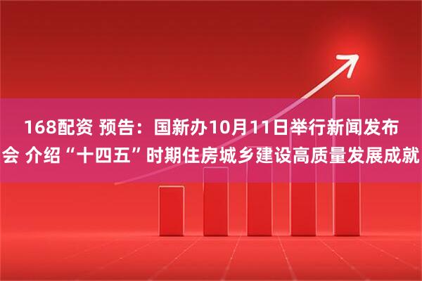 168配资 预告：国新办10月11日举行新闻发布会 介绍“十四五”时期住房城乡建设高质量发展成就