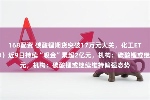 168配资 碳酸锂期货突破17万元大关，化工ETF天弘（159133）近9日持续“吸金”累超2亿元，机构：碳酸锂或继续维持偏强态势