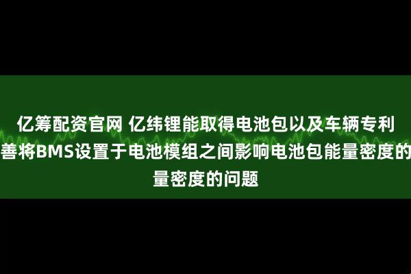 亿筹配资官网 亿纬锂能取得电池包以及车辆专利，改善将BMS设置于电池模组之间影响电池包能量密度的问题