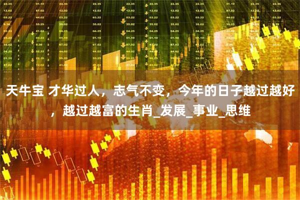 天牛宝 才华过人，志气不变，今年的日子越过越好，越过越富的生肖_发展_事业_思维