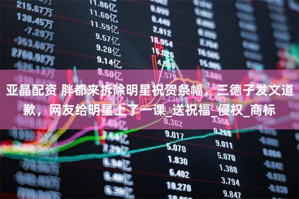 亚晶配资 胖都来拆除明星祝贺条幅，三德子发文道歉，网友给明星上了一课_送祝福_侵权_商标