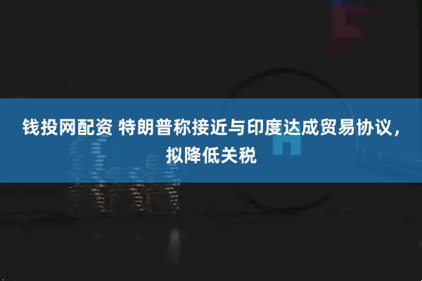 钱投网配资 特朗普称接近与印度达成贸易协议，拟降低关税