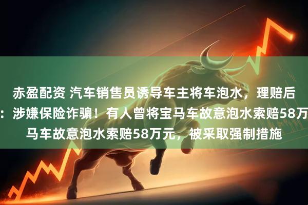 赤盈配资 汽车销售员诱导车主将车泡水，理赔后再买新车？业内人士：涉嫌保险诈骗！有人曾将宝马车故意泡水索赔58万元，被采取强制措施